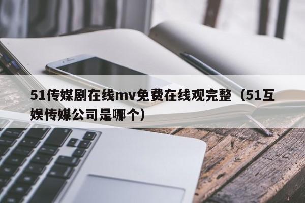 51传媒剧在线mv免费在线观完整（51互娱传媒公司是哪个）