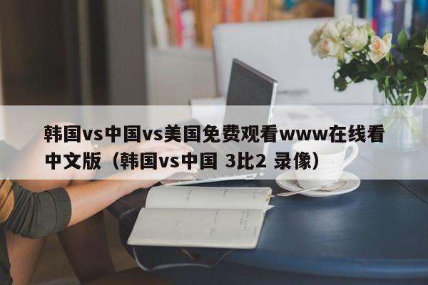 韩国vs中国vs美国免费观看www在线看中文版（韩国vs中国 3比2 录像）