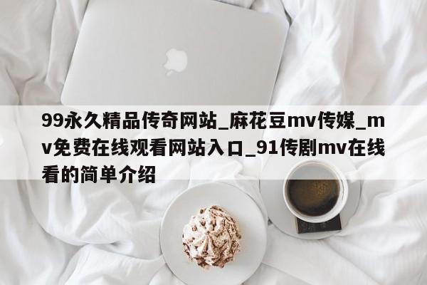 99永久精品传奇网站_麻花豆mv传媒_mv免费在线观看网站入口_91传剧mv在线看的简单介绍
