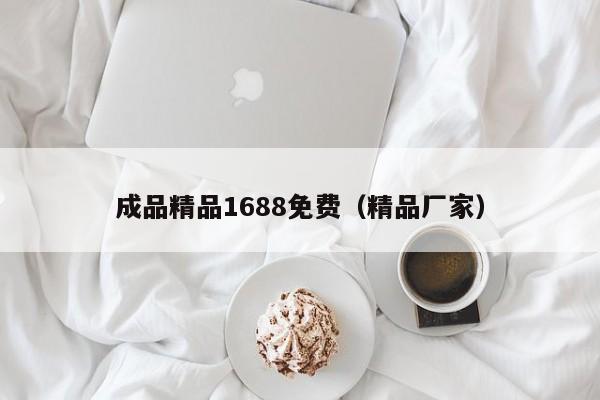 成品精品1688免费（精品厂家）