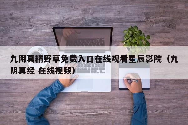 九阴真精野草免费入口在线观看星辰影院（九阴真经 在线视频）