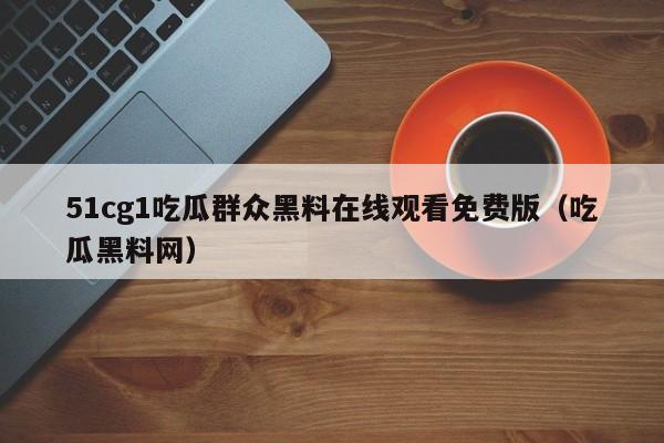 51cg1吃瓜群众黑料在线观看免费版（吃瓜黑料网）
