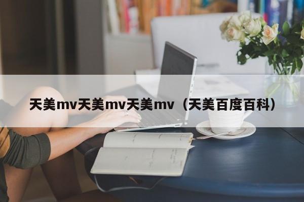 天美mv天美mv天美mv（天美百度百科）