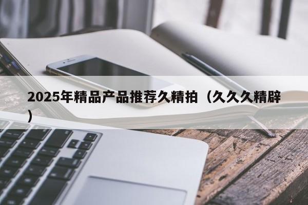 2025年精品产品推荐久精拍（久久久精辟）