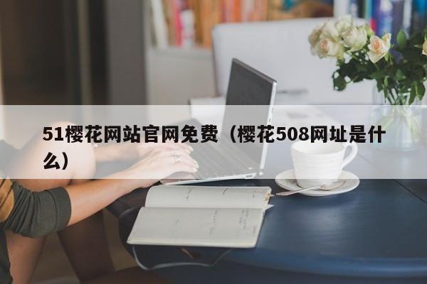 51樱花网站官网免费（樱花508网址是什么）