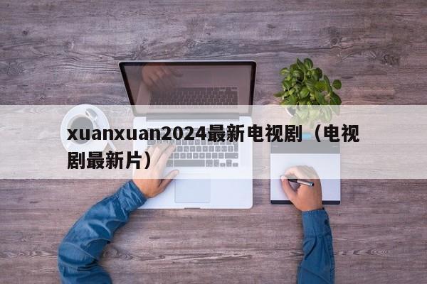 xuanxuan2024最新电视剧（电视剧最新片）