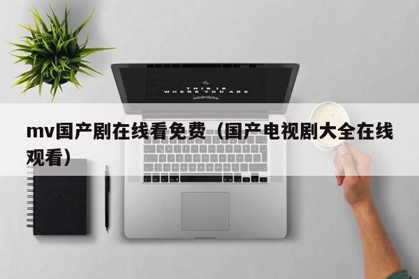 mv国产剧在线看免费（国产电视剧大全在线观看）