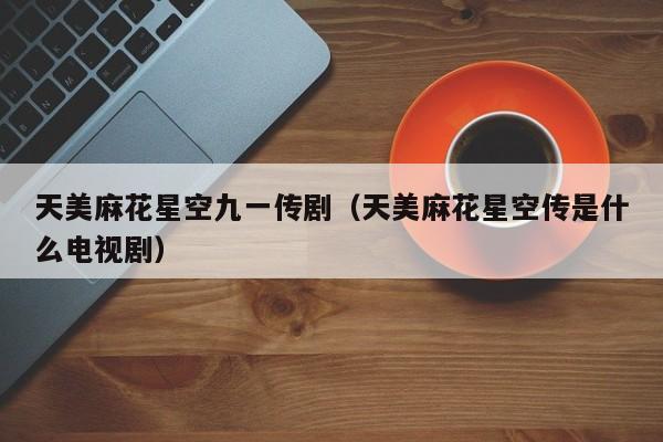 天美麻花星空九一传剧（天美麻花星空传是什么电视剧）